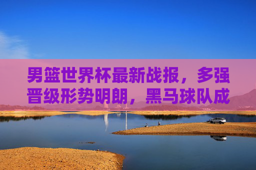 男篮世界杯最新战报，多强晋级形势明朗，黑马球队成焦点，东契奇领衔球星闪耀，男篮世界杯最新战报，多强晋级形势明朗，黑马球队成焦点，东契奇领衔球星闪耀