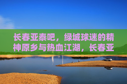 长春亚泰吧,绿城球迷的精神原乡与热血江湖,长春亚泰吧,绿城球迷的精神原乡与热血江湖