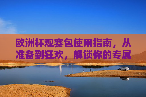 欧洲杯观赛包使用指南,从准备到狂欢,解锁你的专属看球仪式感,解锁专属观赛仪式感,欧洲杯观赛包全指南