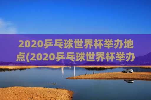 2020乒乓球世界杯举办地点(2020乒乓球世界杯举办地点在哪里)