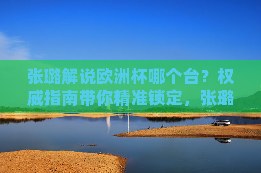 张璐解说欧洲杯哪个台?权威指南带你精准锁定,张璐欧洲杯解说频道权威指南