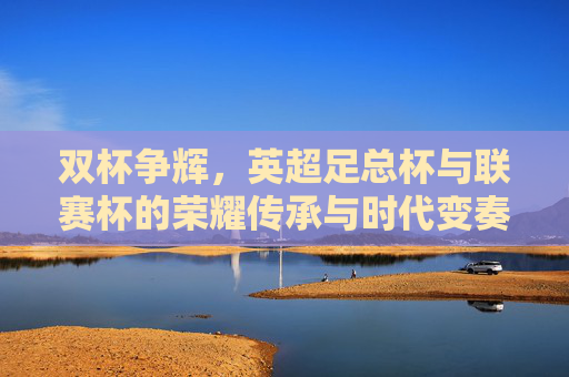 双杯争辉,英超足总杯与联赛杯的荣耀传承与时代变奏,双杯争辉,足总杯与联赛杯的荣耀传承与时代变奏