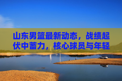 山东男篮最新动态,战绩起伏中蓄力,核心球员与年轻力量并行,山东男篮,起伏中蓄力,核心与年轻力量并行