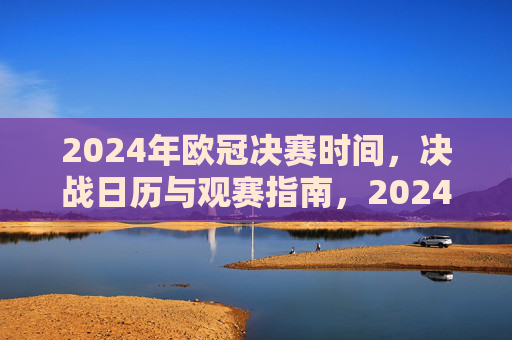2024年欧冠决赛时间，决战日历与观赛指南，2024年欧冠决赛时间、决战日历与观赛指南