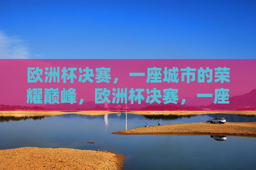 欧洲杯决赛，一座城市的荣耀巅峰，欧洲杯决赛，一座城市的荣耀巅峰