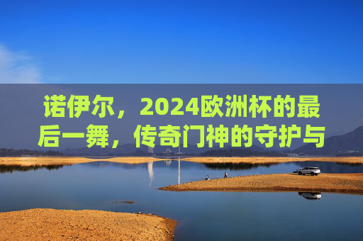 诺伊尔,2024欧洲杯的最后一舞,传奇门神的守护与传承,诺伊尔2024欧洲杯最后一舞,传奇门神的守护与传承