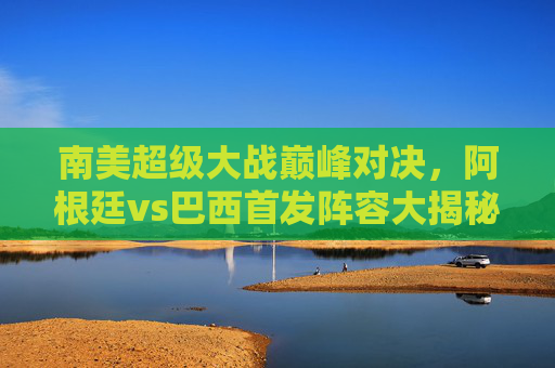 南美超级大战巅峰对决，阿根廷vs巴西首发阵容大揭秘，巨星对决谁能笑傲？南美巅峰对决，阿根廷巴西首发揭晓，巨星谁能笑傲？