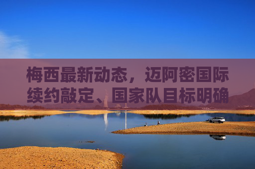 梅西最新动态,迈阿密国际续约敲定、国家队目标明确,多维度消息汇总,梅西最新动态,迈阿密国际续约敲定,国家队目标明确