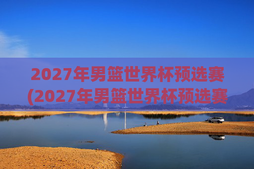 2027年男篮世界杯预选赛(2027年男篮世界杯预选赛)