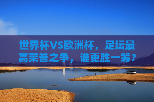 世界杯VS欧洲杯,足坛最高荣誉之争,谁更胜一筹?世界杯VS欧洲杯,足坛最高荣誉之争,谁更胜一筹?