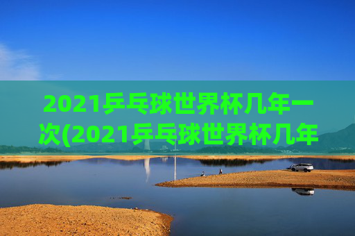 2021乒乓球世界杯几年一次(2021乒乓球世界杯几年一次比赛)