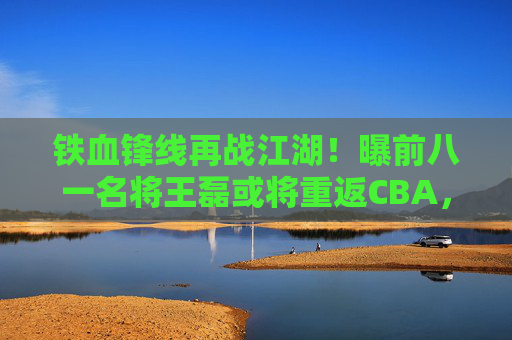 铁血锋线再战江湖!曝前八一名将王磊或将重返CBA,老将情怀引期待,铁血锋线王磊或将重返CBA,老将情怀引期待