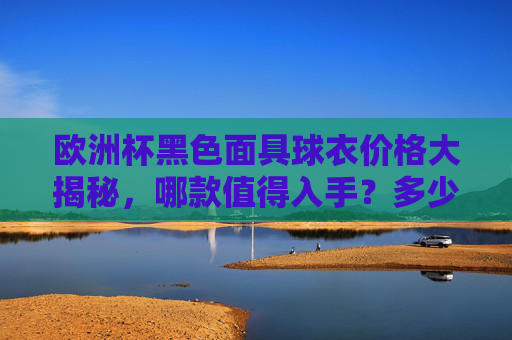 欧洲杯黑色面具球衣价格大揭秘,哪款值得入手?多少钱能买到?欧洲杯黑色面具球衣价格揭秘,哪款值得入手?多少钱能买到?