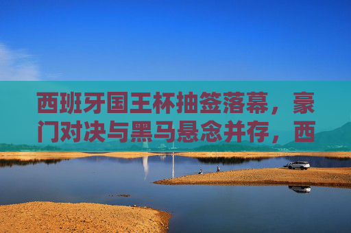 西班牙国王杯抽签落幕,豪门对决与黑马悬念并存,西班牙国王杯抽签落幕,豪门对决黑马悬念并存