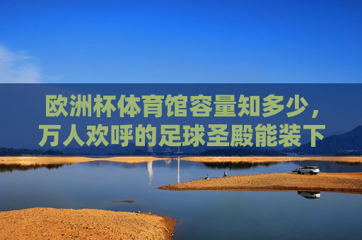 欧洲杯体育馆容量知多少,万人欢呼的足球圣殿能装下多少激情?欧洲杯体育馆容量,万人欢呼的足球激情能装多少?