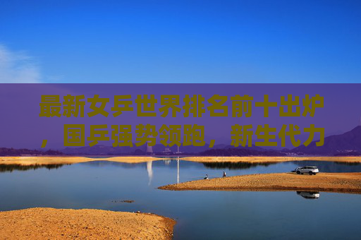 最新女乒世界排名前十出炉,国乒强势领跑,新生代力量搅动格局,最新女乒世界排名前十出炉,国乒强势领跑,新生代搅动格局