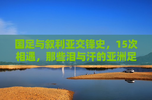国足与叙利亚交锋史,15次相遇,那些泪与汗的亚洲足球记忆,国足叙利亚15次交锋,亚洲足球的泪汗记忆