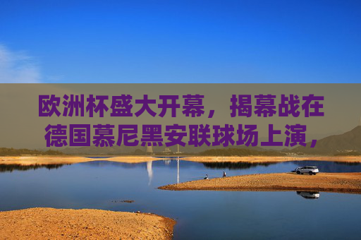 欧洲杯盛大开幕，揭幕战在德国慕尼黑安联球场上演，欧洲杯盛大开幕 揭幕战德国慕尼黑安联球场上演