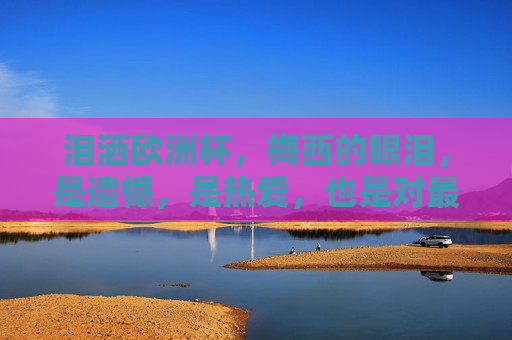 泪洒欧洲杯,梅西的眼泪,是遗憾,是热爱,也是对最后一舞的无声告别,泪洒欧洲杯,梅西最后一舞的无声告别,是遗憾也是热爱