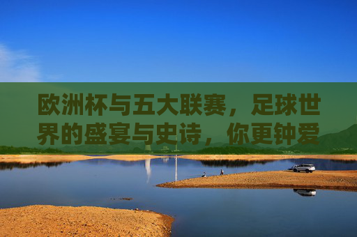 欧洲杯与五大联赛,足球世界的盛宴与史诗,你更钟爱哪一种?