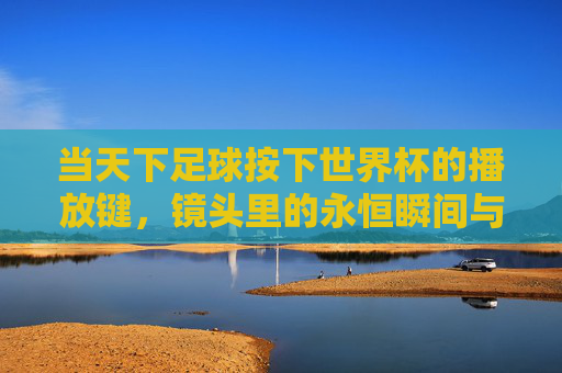 当天下足球按下世界杯的播放键,镜头里的永恒瞬间与集体记忆,天下足球按下世界杯播放键,镜头里的永恒瞬间与集体记忆