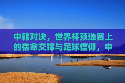 中韩对决,世界杯预选赛上的宿命交锋与足球信仰,中韩对决,世界杯预选赛宿命交锋与足球信仰