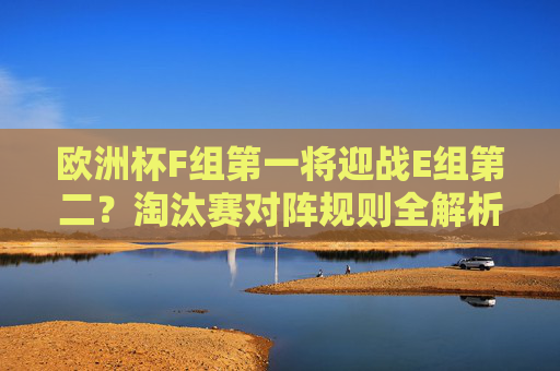 欧洲杯F组第一将迎战E组第二?淘汰赛对阵规则全解析