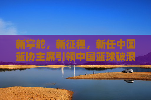 新掌舵，新征程，新任中国篮协主席引领中国篮球破浪前行，新任篮协主席掌舵新征程 引领中国篮球破浪前行