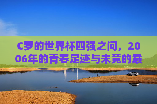 C罗的世界杯四强之问,2006年的青春足迹与未竟的巅峰梦想,C罗的2006世界杯四强之问,青春足迹与未竟巅峰梦想