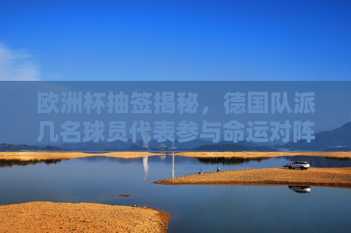 欧洲杯抽签揭秘，德国队派几名球员代表参与命运对阵？欧洲杯抽签揭秘，德国队球员代表几人参与命运对阵？