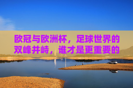 欧冠与欧洲杯,足球世界的双峰并峙,谁才是更重要的巅峰?欧冠与欧洲杯,双峰并峙的巅峰之争
