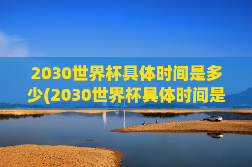 2030世界杯具体时间是多少(2030世界杯具体时间是多少天)