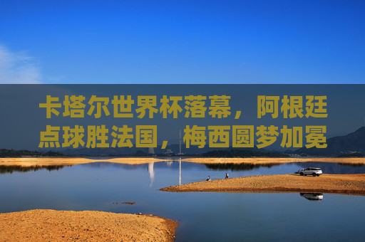 卡塔尔世界杯落幕,阿根廷点球胜法国,梅西圆梦加冕球王