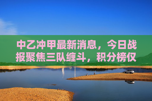 中乙冲甲最新消息,今日战报聚焦三队缠斗,积分榜仅差1分,末轮生死战悬念拉满,中乙冲甲生死战,三队同分末轮定乾坤