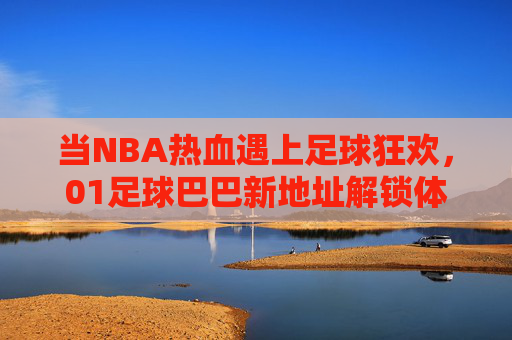 当NBA热血遇上足球狂欢，01足球巴巴新地址解锁体育迷的双倍快乐，NBA热血遇足球狂欢，01足球巴巴新地址解锁双倍快乐