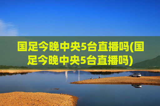 国足今晚中央5台直播吗(国足今晚中央5台直播吗)