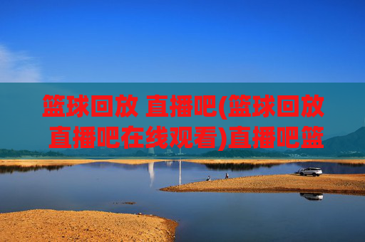 篮球回放 直播吧(篮球回放 直播吧在线观看)直播吧篮球回放
