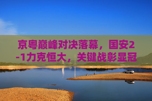 京粤巅峰对决落幕，国安2-1力克恒大，关键战彰显冠军底蕴，京粤巅峰对决，国安2-1力克恒大 关键战彰显冠军底蕴