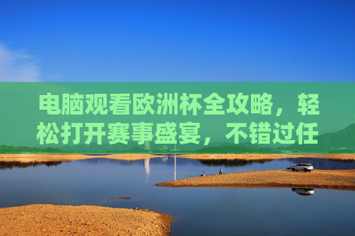 电脑观看欧洲杯全攻略，轻松打开赛事盛宴，不错过任何精彩瞬间，电脑观看欧洲杯全攻略，轻松打开赛事盛宴不错过精彩