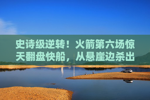 史诗级逆转！火箭第六场惊天翻盘快船，从悬崖边杀出生死战，史诗级逆转！火箭第六场惊天翻盘快船，悬崖边杀出生死战