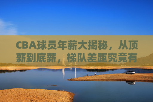 CBA球员年薪大揭秘,从顶薪到底薪,梯队差距究竟有多大?CBA球员年薪大揭秘,顶薪到底薪,梯队差距有多大?