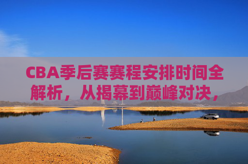 CBA季后赛赛程安排时间全解析，从揭幕到巅峰对决，一文读懂关键时间节点，CBA季后赛赛程时间全解析，揭幕到巅峰对决的关键节点