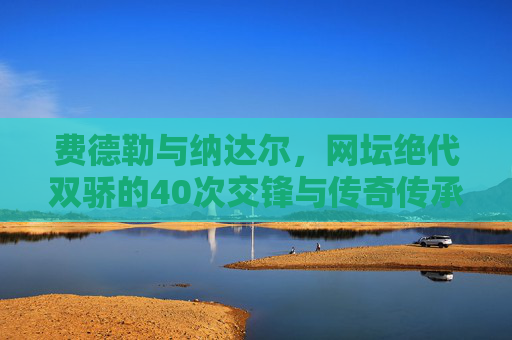 费德勒与纳达尔，网坛绝代双骄的40次交锋与传奇传承，绝代双骄40交锋，费德勒纳达尔的网坛传奇传承