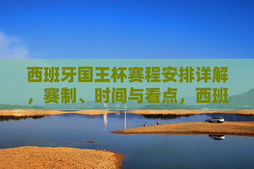 西班牙国王杯赛程安排详解，赛制、时间与看点，西班牙国王杯赛程安排详解，赛制、时间与看点