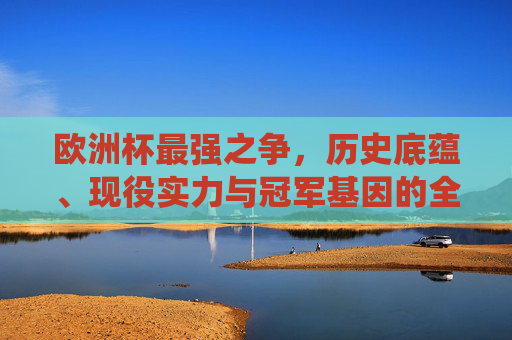 欧洲杯最强之争,历史底蕴、现役实力与冠军基因的全面解析,欧洲杯最强之争,历史底蕴、现役实力与冠军基因的全面解析