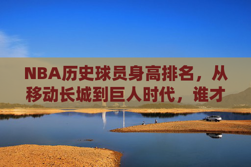 NBA历史球员身高排名，从移动长城到巨人时代，谁才是篮下的终极统治者？NBA历史球员身高排名，从移动长城到巨人时代，谁才是篮下的终极统治者？