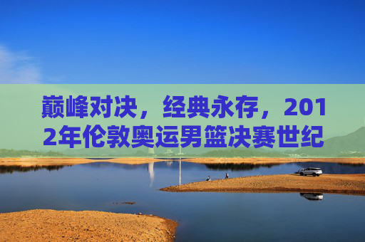 巅峰对决,经典永存,2012年伦敦奥运男篮决赛世纪之战