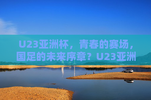 U23亚洲杯，青春的赛场，国足的未来序章？U23亚洲杯，青春赛场，国足未来序章