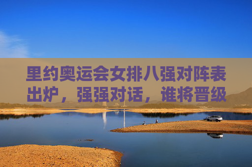 里约奥运会女排八强对阵表出炉,强强对话,谁将晋级半决赛?里约奥运会女排八强对阵出炉 强强对话谁能晋级半决赛?