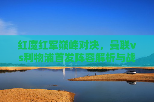 红魔红军巅峰对决，曼联vs利物浦首发阵容解析与战术前瞻，红魔红军巅峰对决，曼联vs利物浦首发解析与战术前瞻
